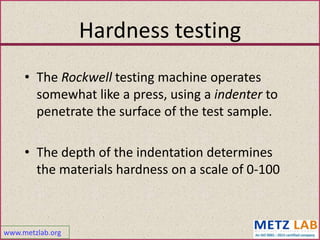 www.metzlab.org
Hardness testing
• The Rockwell testing machine operates
somewhat like a press, using a indenter to
penetrate the surface of the test sample.
• The depth of the indentation determines
the materials hardness on a scale of 0-100
 