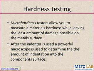 www.metzlab.org
Hardness testing
• Microhardness testers allow you to
measure a materials hardness while leaving
the least amount of damage possible on
the metals surface.
• After the indenter is used a powerful
microscope is used to determine the the
amount of indentation into the
components surface.
 