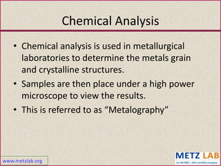 www.metzlab.org
Chemical Analysis
• Chemical analysis is used in metallurgical
laboratories to determine the metals grain
and crystalline structures.
• Samples are then place under a high power
microscope to view the results.
• This is referred to as “Metalography”
 