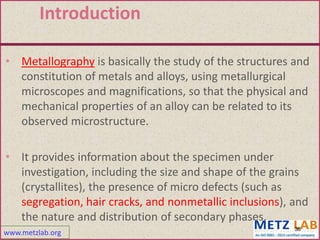 www.metzlab.org
Introduction
• Metallography is basically the study of the structures and
constitution of metals and alloys, using metallurgical
microscopes and magnifications, so that the physical and
mechanical properties of an alloy can be related to its
observed microstructure.
• It provides information about the specimen under
investigation, including the size and shape of the grains
(crystallites), the presence of micro defects (such as
segregation, hair cracks, and nonmetallic inclusions), and
the nature and distribution of secondary phases.
36
 