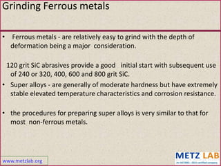 www.metzlab.org
• Ferrous metals - are relatively easy to grind with the depth of
deformation being a major consideration.
120 grit SiC abrasives provide a good initial start with subsequent use
of 240 or 320, 400, 600 and 800 grit SiC.
• Super alloys - are generally of moderate hardness but have extremely
stable elevated temperature characteristics and corrosion resistance.
• the procedures for preparing super alloys is very similar to that for
most non-ferrous metals.
Grinding Ferrous metals
 
