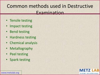 www.metzlab.org
Common methods used in Destructive
Examination
• Tensile testing
• Impact testing
• Bend testing
• Hardness testing
• Chemical analysis
• Metallography
• Peel testing
• Spark testing
 