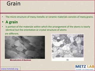 www.metzlab.org
Grain
• The micro structure of many metallic or ceramic materials consists of many grains.
• A grain
• is portion of the materials within which the arrangement of the atoms is nearly
identical but the orientation or crystal structure of atoms
are different.
42
 