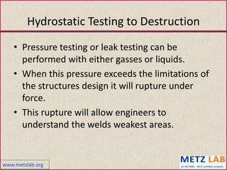 www.metzlab.org
Hydrostatic Testing to Destruction
• Pressure testing or leak testing can be
performed with either gasses or liquids.
• When this pressure exceeds the limitations of
the structures design it will rupture under
force.
• This rupture will allow engineers to
understand the welds weakest areas.
 