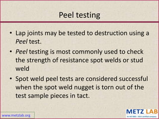 www.metzlab.org
Peel testing
• Lap joints may be tested to destruction using a
Peel test.
• Peel testing is most commonly used to check
the strength of resistance spot welds or stud
weld
• Spot weld peel tests are considered successful
when the spot weld nugget is torn out of the
test sample pieces in tact.
 