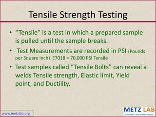 www.metzlab.org
Tensile Strength Testing
• “Tensile” is a test in which a prepared sample
is pulled until the sample breaks.
• Test Measurements are recorded in PSI (Pounds
per Square Inch) E7018 = 70,000 PSI Tensile
• Test samples called “Tensile Bolts” can reveal a
welds Tensile strength, Elastic limit, Yield
point, and Ductility.
 
