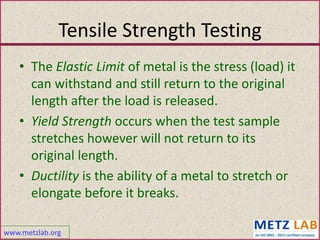 www.metzlab.org
Tensile Strength Testing
• The Elastic Limit of metal is the stress (load) it
can withstand and still return to the original
length after the load is released.
• Yield Strength occurs when the test sample
stretches however will not return to its
original length.
• Ductility is the ability of a metal to stretch or
elongate before it breaks.
 