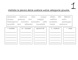 Mettete le parole della scatola nella categoria giusta.
centimetro centouno chilo cinque dodici etto febbraio
giugno grammo litro maggio mattino metro
mezzogiorno millilitro millimetro notte novembre pomeriggio
quintale sera settembre tonnellata trenta ventinove
I NUMERI
________________
________________
________________
________________
________________
_______________
I MESI
________________
________________
________________
________________
________________
_______________
IL GIORNO
________________
________________
________________
________________
________________
_______________
QUANTITÀ
________________
________________
________________
________________
________________
_______________
LE MISURE
________________
________________
________________
________________
________________
_______________
 