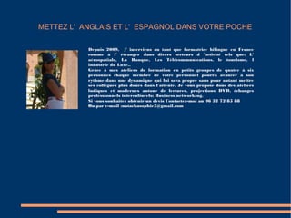 METTEZ L' ANGLAIS ET L' ESPAGNOL DANS VOTRE POCHE
Depuis 2009, j' interviens en tant que formatrice bilingue en France
comme à l' étranger dans divers secteurs d 'activité tels que: L'
aérospatiale, La Banque, Les Télécommunications, le tourisme, l
industrie du Luxe..
Grâce à mes ateliers de formation en petits groupes de quatre à six
personnes chaque membre de votre personnel pourra avancer à son
rythme dans une dynamique qui lui sera propre sans pour autant mettre
ses collègues plus doués dans l’attente. Je vous propose donc des ateliers
ludiques et modernes autour de lectures, projections DVD, échanges
professionnels interculturels; Business networking.
Si vous souhaitez obtenir un devis Contactez-moi au 06 32 72 85 88
Ou par e-mail :natachasophie3@gmail.com
 