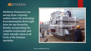 Mettherm Furnaces is one
among those corporate
entities where the technology
& professionalism flows right
from the top hierarchy;
thereby incorporating the
complete technocratic and
client-friendly vision at all
levels of the business
operation.
www.mettherm.com
 