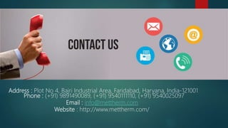 Address : Plot No 4, Bajri Industrial Area, Faridabad, Haryana, India-121001
Phone : (+91) 9891490089, (+91) 9540111110, (+91) 9540025097
Email : info@mettherm.com
Website : http://www.mettherm.com/
 