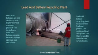 Lead Acid Battery Recycling Plant
www.mettherm.com
Lead-acid
batteries are one
of the top most
highly recycled
consumer
product. The
typical new
lead-acid
battery contains
60 to 80 percent
recycled lead
and plastic.
lead acid
battery
recycling plant
to recover the
lead and
plastic. The
reclaimed lead
and plastic can
then be used to
manufacture
new batteries.
 