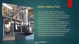 Battery Baking Plant
The eco-friendly Battery Breaking Plant
manufactured by Mettherm is capable of
breaking old scrap battery 5MT / Hr, separating
the components in the most efficient way and
obtaining high quality products.
The plant is conceived of compact design and
facilitates easy operation, easy installation, civil
work is minimized. The pre fabricated plant
parts are easy to transport and shorten the
erection time thus minimizing the cost. All parts
are made of either mild steel and stainless steel
which further guarantees long life, good
performance and low maintenance cost.
www.mettherm.
com
 