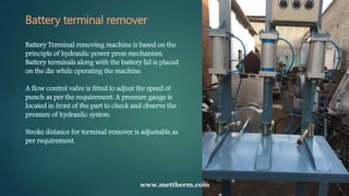 Battery terminal remover
Battery Terminal removing machine is based on the
principle of hydraulic power press mechanism.
Battery terminals along with the battery lid is placed
on the die while operating the machine.
A flow control valve is fitted to adjust the speed of
punch as per the requirement. A pressure gauge is
located in front of the part to check and observe the
pressure of hydraulic system.
Stroke distance for terminal remover is adjustable as
per requirement.
www.mettherm.com
 