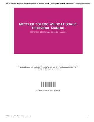 METTLER TOLEDO WILDCAT SCALE
TECHNICAL MANUAL
BCTTMPRIUD | PDF | 78 Pages | 406.38 KB | 15 Jul, 2015
If you want to possess a one-stop search and find the proper manuals on your products, you can visit this website that
delivers many METTLER TOLEDO WILDCAT SCALE TECHNICAL MANUAL. You can get the manual you are
interested in in printed form or perhaps consider it online.
BCTTMPRIUD
COPYRIGHT © 2015, ALL RIGHT RESERVED
Save this Book to Read mettler toledo wildcat scale technical manual PDF eBook at our Online Library. Get mettler toledo wildcat scale technical manual PDF file for free from our online library
PDF file: mettler toledo wildcat scale technical manual Page: 1
 