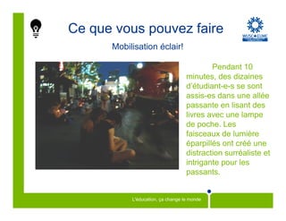 Ce que vous pouvez faire
      Mobilisation éclair!

                                           Pendant 10
                                   minutes, des dizaines
                                   d’étudiant-e-s se sont
                                   assis-es dans une allée
                                   passante en lisant des
                                   livres avec une lampe
                                   de poche. Les
                                   faisceaux de lumière
                                   éparpillés ont créé une
                                   distraction surréaliste et
                                   intrigante pour les
                                   passants.


           L'éducation, ça change le monde
 