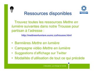 Ressources disponibles
  Trouvez toutes les ressources Mettre en
lumière suivantes dans notre Trousse pour
partisan à l’adresse :
      http://mettreenlumiere.eumc.ca/trousse.html


• Bannières Mettre en lumière
• Campagne vidéo Mettre en lumière
• Suggestions d’affichage sur Twitter
• Modalités d’utilisation de tout ce qui précède
                        L'éducation, ça change le monde
 
