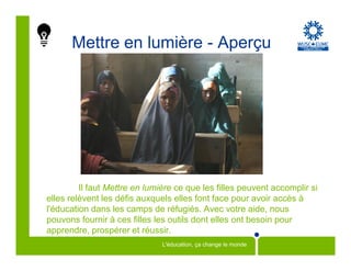 Mettre en lumière - Aperçu




         Il faut Mettre en lumière ce que les filles peuvent accomplir si
elles relèvent les défis auxquels elles font face pour avoir accès à
l'éducation dans les camps de réfugiés. Avec votre aide, nous
pouvons fournir à ces filles les outils dont elles ont besoin pour
apprendre, prospérer et réussir.
                               L'éducation, ça change le monde
 