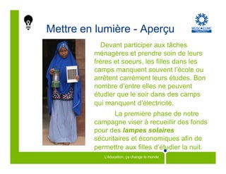Mettre en lumière - Aperçu
            Devant participer aux tâches
         ménagères et prendre soin de leurs
         frères et soeurs, les filles dans les
         camps manquent souvent l’école ou
         arrêtent carrément leurs études. Bon
         nombre d’entre elles ne peuvent
         étudier que le soir dans des camps
         qui manquent d’électricité.
                La première phase de notre
         campagne viser à recueillir des fonds
         pour des lampes solaires
         sécuritaires et économiques afin de
         permettre aux filles d’étudier la nuit.
            L'éducation, ça change le monde
 