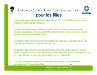 L 'é d u c a t i o n : U n e f o r c e p o s i t i v e
                           pour les filles
•   L'éducation d'une fille réduit considérablement la probabilité que son enfant
    mourra avant l'âge de cinq ans.

•   Les femmes éduquées ont davantage tendance à avoir des grossesses
    saines et espacées, ce qui augmente la chance que leurs enfants seront en
    santé et recevront une éducation.

•   L'éducation d'une fille améliore sa capacité de subvenir à ses besoins et de
    prendre des décisions éclairées sur sa vie.

•   L'éducation d'une fille lui donne la confiance dont elle a besoin pour voir la
    valeur de son corps et de sa personne. Cela lui permet d'avoir une opinion sur
    son bien-être et sur celui de sa famille et de sa collectivité.

•   Les filles éduquées obtiennent de meilleurs emplois comportant des
    avantages pour toute la famille.
                                    L'éducation, ça change le monde
 