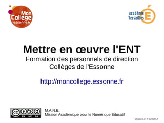 Mettre en œuvre l'ENT
Formation des personnels de direction
Collèges de l'Essonne
http://moncollege.essonne.fr
M.A.N.E.
Mission Académique pour le Numérique Éducatif
Version 1.2 - 9 avril 2014
 