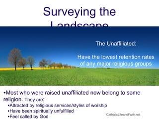 Surveying the
Landscape
The Unaffiliated:
Have the lowest retention rates
of any major religious groups
•Most who were raised unaffiliated now belong to some
religion. They are:
•Attracted by religious services/styles of worship
•Have been spiritually unfulfilled
•Feel called by God
CatholicLifeandFaith.net
 