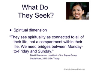 What Do
They Seek?
• Spiritual dimension
“They see spirituality as connected to all of
their life, not a compartment within their
life. We need bridges between Monday-
to-Friday and Sunday.”
David Kinnaman, president of the Barna Group
September, 2010 USA Today
CatholicLifeandFaith.net
 