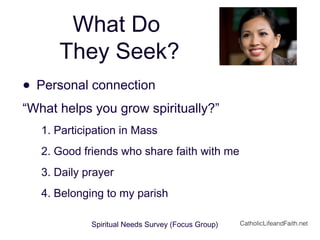 What Do
They Seek?
• Personal connection
“What helps you grow spiritually?”
1. Participation in Mass
2. Good friends who share faith with me
3. Daily prayer
4. Belonging to my parish
Spiritual Needs Survey (Focus Group) CatholicLifeandFaith.net
 