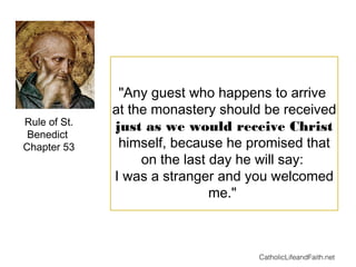 "Any guest who happens to arrive
at the monastery should be received
just as we would receive Christ
himself, because he promised that
on the last day he will say:
I was a stranger and you welcomed
me."
Rule of St.
Benedict
Chapter 53
CatholicLifeandFaith.net
 