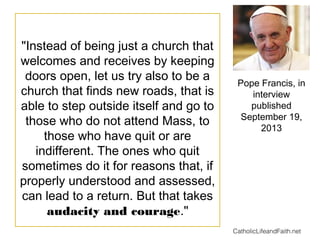 "Instead of being just a church that
welcomes and receives by keeping
doors open, let us try also to be a
church that finds new roads, that is
able to step outside itself and go to
those who do not attend Mass, to
those who have quit or are
indifferent. The ones who quit
sometimes do it for reasons that, if
properly understood and assessed,
can lead to a return. But that takes
audacity and courage."
Pope Francis, in
interview
published
September 19,
2013
CatholicLifeandFaith.net
 