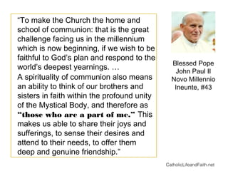 “To make the Church the home and
school of communion: that is the great
challenge facing us in the millennium
which is now beginning, if we wish to be
faithful to God’s plan and respond to the
world’s deepest yearnings. …
A spirituality of communion also means
an ability to think of our brothers and
sisters in faith within the profound unity
of the Mystical Body, and therefore as
“those who are a part of me.” This
makes us able to share their joys and
sufferings, to sense their desires and
attend to their needs, to offer them
deep and genuine friendship.”
Blessed Pope
John Paul II
Novo Millennio
Ineunte, #43
CatholicLifeandFaith.net
 