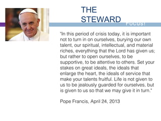 Let's
Focus!
THE
STEWARD
"In this period of crisis today, it is important
not to turn in on ourselves, burying our own
talent, our spiritual, intellectual, and material
riches, everything that the Lord has given us;
but rather to open ourselves, to be
supportive, to be attentive to others. Set your
stakes on great ideals, the ideals that
enlarge the heart, the ideals of service that
make your talents fruitful. Life is not given to
us to be jealously guarded for ourselves, but
is given to us so that we may give it in turn."
Pope Francis, April 24, 2013
 