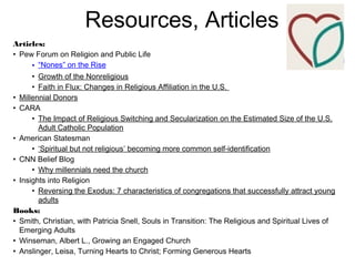 Resources, Articles
Articles:
• Pew Forum on Religion and Public Life
• “Nones” on the Rise
• Growth of the Nonreligious
• Faith in Flux: Changes in Religious Affiliation in the U.S.
• Millennial Donors
• CARA
• The Impact of Religious Switching and Secularization on the Estimated Size of the U.S.
Adult Catholic Population
• American Statesman
• ‘Spiritual but not religious’ becoming more common self-identification
• CNN Belief Blog
• Why millennials need the church
• Insights into Religion
• Reversing the Exodus: 7 characteristics of congregations that successfully attract young
adults
Books:
• Smith, Christian, with Patricia Snell, Souls in Transition: The Religious and Spiritual Lives of
Emerging Adults
• Winseman, Albert L., Growing an Engaged Church
• Anslinger, Leisa, Turning Hearts to Christ; Forming Generous Hearts
 