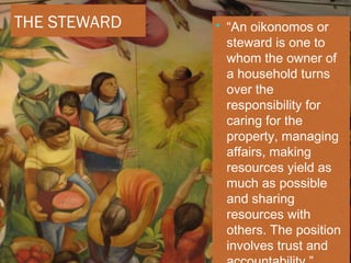 THE STEWARD • “An oikonomos or
steward is one to
whom the owner of
a household turns
over the
responsibility for
caring for the
property, managing
affairs, making
resources yield as
much as possible
and sharing
resources with
others. The position
involves trust and
 