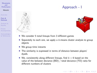 Movements
and
Performance
Metulini
Overview
Data &
Methods
Analysis &
Results
Future
developments
Acknowledgm.
& References
Approach - I
• We consider 5 total lineups from 3 diﬀerent games
• Separately to each one, we apply a k-means cluster analysis to group
objects
• We group time instants
• The similarity is expressed in terms of distance between players’
dyads.
• We, consistently along diﬀerent lineups, ﬁnd k = 6 based on the
value of the between deviance (BD) / total deviance (TD) ratio for
diﬀerent numbers of clusters
 