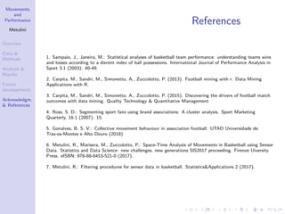 Movements
and
Performance
Metulini
Overview
Data &
Methods
Analysis &
Results
Future
developments
Acknowledgm.
& References
References
1. Sampaio, J., Janeira, M.: Statistical analyses of basketball team performance: understanding teams wins
and losses according to a dierent index of ball possessions. International Journal of Performance Analysis in
Sport 3.1 (2003): 40-49.
2. Carpita, M., Sandri, M., Simonetto, A., Zuccolotto, P. (2013). Football mining with r. Data Mining
Applications with R.
3. Carpita, M., Sandri, M., Simonetto, A., Zuccolotto, P. (2015). Discovering the drivers of football match
outcomes with data mining. Quality Technology & Quantitative Management
4. Ross, S. D.: Segmenting sport fans using brand associations: A cluster analysis. Sport Marketing
Quarterly, 16.1 (2007): 15.
5. Gonalves, B. S. V.: Collective movement behaviour in association football. UTAD Universidade de
Tras-os-Montes e Alto Douro (2018)
6. Metulini, R., Marisera, M., Zuccolotto, P.: Space-Time Analysis of Movements in Basketball using Sensor
Data. Statistics and Data Science: new challenges, new generations SIS2017 proceeding. Firenze Uiversity
Press. eISBN: 978-88-6453-521-0 (2017).
7. Metulini, R.: Filtering procedures for sensor data in basketball. Statistics&Applications 2 (2017).
 