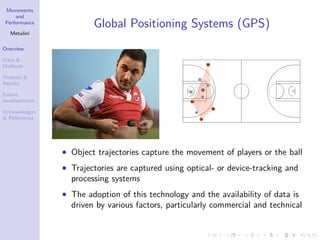 Movements
and
Performance
Metulini
Overview
Data &
Methods
Analysis &
Results
Future
developments
Acknowledgm.
& References
Global Positioning Systems (GPS)
• Object trajectories capture the movement of players or the ball
• Trajectories are captured using optical- or device-tracking and
processing systems
• The adoption of this technology and the availability of data is
driven by various factors, particularly commercial and technical
 