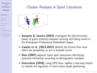 Movements
and
Performance
Metulini
Overview
Data &
Methods
Analysis &
Results
Future
developments
Acknowledgm.
& References
Cluster Analysis in Sport Literature
• Sampaio & Janeira (2003) investigate the discriminatory
power of game statistics between winning and losing teams in
the Portuguese Professional Basketball League
• Carpita et al. (2013,2015) identify the drivers that most
aﬀect the probability to win a football match
• Ross (2007) segment team sport spectators identifying
potential similarities according to demographic variables
• Gonccalves (2018), using GPS data, applies a two-step cluster
to classify the regularity in team-mates dyads positioning.
 