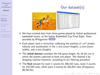 Movements
and
Performance
Metulini
Overview
Data &
Methods
Analysis &
Results
Future
developments
Acknowledgm.
& References
Our dataset(s)
• We have tracked data from three games played by Italian professional
basketball teams, at the Italian Basketball Cup Final Eight. Data
provided by MYagonism MYa
• Each player worn a microchip, collecting the position (1 cm2
pixels),
velocity and acceleration in the x-axis (court length), y-axis (court
width), and z-axis (height)
• The initial dataset considers the full game length, for all the ms in
which the system captured at least one player. We cleaned it by
dropping inactive moments, according to our ﬁltering procedure
• The ﬁnal dataset for team 1 counts for 206,332 rows, team 2 counts
for 232,544 rows, while team 3 counts for 201,651 rows (Frequency:
80/90 Hz)
 