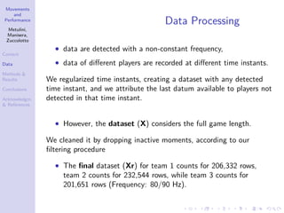 Movements
and
Performance
Metulini,
Manisera,
Zuccolotto
Context
Data
Methods &
Results
Conclusions
Acknowledgm.
& References
Data Processing
• data are detected with a non-constant frequency,
• data of diﬀerent players are recorded at diﬀerent time instants.
We regularized time instants, creating a dataset with any detected
time instant, and we attribute the last datum available to players not
detected in that time instant.
• However, the dataset (X) considers the full game length.
We cleaned it by dropping inactive moments, according to our
ﬁltering procedure
• The ﬁnal dataset (Xr) for team 1 counts for 206,332 rows,
team 2 counts for 232,544 rows, while team 3 counts for
201,651 rows (Frequency: 80/90 Hz).
 