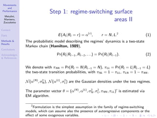 Movements
and
Performance
Metulini,
Manisera,
Zuccolotto
Context
Data
Methods &
Results
Conclusions
Acknowledgm.
& References
Step 1: regime-switching surface
areas II
E(A˜t |R˜t = r) = α(r)
, r = N, L.2
(1)
The probabilistic model describing the regimes’ dynamics is a two-state
Markov chain (Hamilton, 1989),
Pr(R˜t |R˜t−1, R˜t−2, . . .) = Pr(R˜t |R˜t−1). (2)
We denote with πNN = Pr(R˜t = N|R˜t−1 = N), πLL = Pr(R˜t = L|R˜t−1 = L)
the two-state transition probabilities, with πNL = 1 − πLL, πLN = 1 − πNN .
N(α(N)
, σ2
N ), N(α(L)
, σ2
L) are the Gaussian densities under the two regimes.
The parameter vector θ = (α(N)
, α(L)
, σ2
N , σ2
L, πNN , πLL) is estimated via
EM algorithm.
2
Formulation is the simplest assumption in the family of regime-switching
models, which can assume also the presence of autoregressive components or the
eﬀect of some exogenous variables.
 