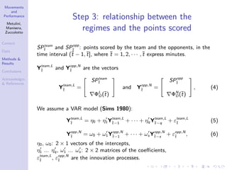 Movements
and
Performance
Metulini,
Manisera,
Zuccolotto
Context
Data
Methods &
Results
Conclusions
Acknowledgm.
& References
Step 3: relationship between the
regimes and the points scored
SPteam
¯t and SPopp
¯t
: points scored by the team and the opponents, in the
time interval (¯t − 1,¯t], where ¯t = 1, 2, · · · ,¯t express minutes.
Yteam,L
¯t
and Yopp,N
¯t
are the vectors
Yteam,L
¯t
=
SPteam
¯t
ΦL
O(¯t)
and Yopp,N
¯t
=
SPopp
¯t
ΦN
D(¯t)
, (4)
We assume a VAR model (Sims 1980):
Yteam,L
¯t
= η0 + η1Yteam,L
¯t−1
+ · · · + ηqYteam,L
¯t−q
+ εteam,L
¯t
(5)
Yopp,N
¯t
= ω0 + ω1Yopp,N
¯t−1
+ · · · + ωs Yopp,N
¯t−s
+ εopp,N
¯t
, (6)
η0, ω0: 2 × 1 vectors of the intercepts,
η1 ... ηq, ω1 ... ωs : 2 × 2 matrices of the coeﬃcients,
εteam,L
¯t
, εopp,N
¯t
are the innovation processes.
 