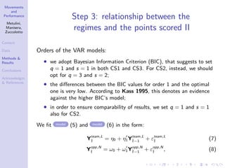 Movements
and
Performance
Metulini,
Manisera,
Zuccolotto
Context
Data
Methods &
Results
Conclusions
Acknowledgm.
& References
Step 3: relationship between the
regimes and the points scored II
Orders of the VAR models:
• we adopt Bayesian Information Criterion (BIC), that suggests to set
q = 1 and s = 1 in both CS1 and CS3. For CS2, instead, we should
opt for q = 3 and s = 2;
• the diﬀerences between the BIC values for order 1 and the optimal
one is very low. According to Kass 1995, this denotes an evidence
against the higher BIC’s model;
• in order to ensure comparability of results, we set q = 1 and s = 1
also for CS2.
We ﬁt model (5) and model (6) in the form:
Yteam,L
¯t
= η0 + η1Yteam,L
¯t−1
+ εteam,L
¯t
(7)
Yopp,N
¯t
= ω0 + ω1Yopp,N
¯t−1
+ εopp,N
¯t
, (8)
 