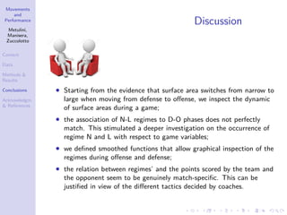 Movements
and
Performance
Metulini,
Manisera,
Zuccolotto
Context
Data
Methods &
Results
Conclusions
Acknowledgm.
& References
Discussion
• Starting from the evidence that surface area switches from narrow to
large when moving from defense to oﬀense, we inspect the dynamic
of surface areas during a game;
• the association of N-L regimes to D-O phases does not perfectly
match. This stimulated a deeper investigation on the occurrence of
regime N and L with respect to game variables;
• we deﬁned smoothed functions that allow graphical inspection of the
regimes during oﬀense and defense;
• the relation between regimes’ and the points scored by the team and
the opponent seem to be genuinely match-speciﬁc. This can be
justiﬁed in view of the diﬀerent tactics decided by coaches.
 