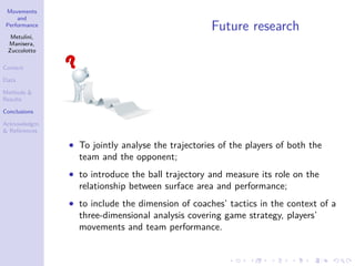 Movements
and
Performance
Metulini,
Manisera,
Zuccolotto
Context
Data
Methods &
Results
Conclusions
Acknowledgm.
& References
Future research
• To jointly analyse the trajectories of the players of both the
team and the opponent;
• to introduce the ball trajectory and measure its role on the
relationship between surface area and performance;
• to include the dimension of coaches’ tactics in the context of a
three-dimensional analysis covering game strategy, players’
movements and team performance.
 
