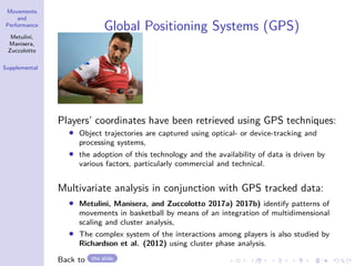 Movements
and
Performance
Metulini,
Manisera,
Zuccolotto
Supplemental
Global Positioning Systems (GPS)
Players’ coordinates have been retrieved using GPS techniques:
• Object trajectories are captured using optical- or device-tracking and
processing systems,
• the adoption of this technology and the availability of data is driven by
various factors, particularly commercial and technical.
Multivariate analysis in conjunction with GPS tracked data:
• Metulini, Manisera, and Zuccolotto 2017a) 2017b) identify patterns of
movements in basketball by means of an integration of multidimensional
scaling and cluster analysis,
• The complex system of the interactions among players is also studied by
Richardson et al. (2012) using cluster phase analysis.
Back to the slide
 