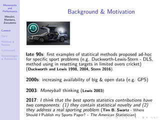 Movements
and
Performance
Metulini,
Manisera,
Zuccolotto
Context
Data
Methods &
Results
Conclusions
Acknowledgm.
& References
Background & Motivation
late 90s: ﬁrst examples of statitical methods proposed ad-hoc
for speciﬁc sport problems (e.g. Duckworth-Lewis-Stern - DLS,
method using in resetting targets in limited overs cricket)
(Duckworth and Lewis 1998, 2004, Stern 2016).
2000s: increasing availability of big & open data (e.g. GPS)
2003: Moneyball thinking (Lewis 2003)
2017: I think that the best sports statistics contributions have
two components: (1) they contain statistical novelty and (2)
they address a real sporting problem (Tim B. Swartz - Where
Should I Publish my Sports Paper? - The American Statistician)
 