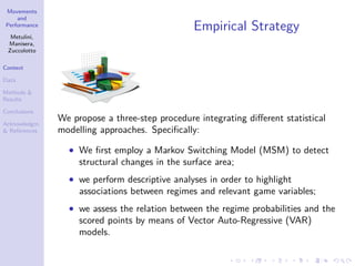 Movements
and
Performance
Metulini,
Manisera,
Zuccolotto
Context
Data
Methods &
Results
Conclusions
Acknowledgm.
& References
Empirical Strategy
We propose a three-step procedure integrating diﬀerent statistical
modelling approaches. Speciﬁcally:
• We ﬁrst employ a Markov Switching Model (MSM) to detect
structural changes in the surface area;
• we perform descriptive analyses in order to highlight
associations between regimes and relevant game variables;
• we assess the relation between the regime probabilities and the
scored points by means of Vector Auto-Regressive (VAR)
models.
 