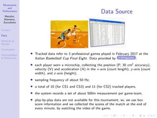 Movements
and
Performance
Metulini,
Manisera,
Zuccolotto
Context
Data
Methods &
Results
Conclusions
Acknowledgm.
& References
Data Source
• Tracked data refer to 3 professional games played in February 2017 at the
Italian Basketball Cup Final Eight. Data provided by MYagonism ,
• each player worn a microchip, collecting the position (P, 30 cm2 accuracy),
velocity (V) and acceleration (A) in the x-axis (court length), y-axis (court
width), and z-axis (height),
• sampling frequency of about 50 Hz,
• a total of 10 (for CS1 and CS3) and 11 (for CS2) tracked players,
• the system records a set of about 500m measurement per game-team,
• play-by-play data are not available for this tournament, so, we use box
score information and we collected the scores of the match at the end of
every minute, by watching the video of the game.
 