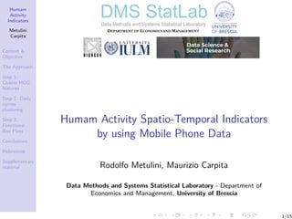 Humam
Activity
Indicators
Metulini
Carpita
Context &
Objective
The Approach
Step 1:
Cluster HOG
features
Step 2. Daily
curves
clustering
Step 3.
Functional
Box Plots
Conclusions
References
Supplementary
material
Humam Activity Spatio-Temporal Indicators
by using Mobile Phone Data
Rodolfo Metulini, Maurizio Carpita
Data Methods and Systems Statistical Laboratory - Department of
Economics and Management, University of Brescia
1/15
 
